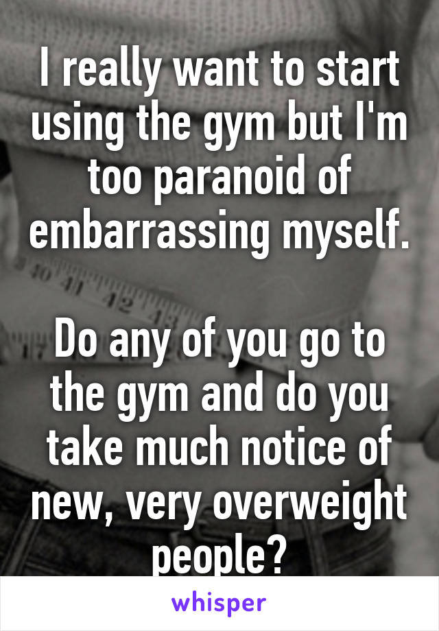I really want to start using the gym but I'm too paranoid of embarrassing myself.

Do any of you go to the gym and do you take much notice of new, very overweight people?