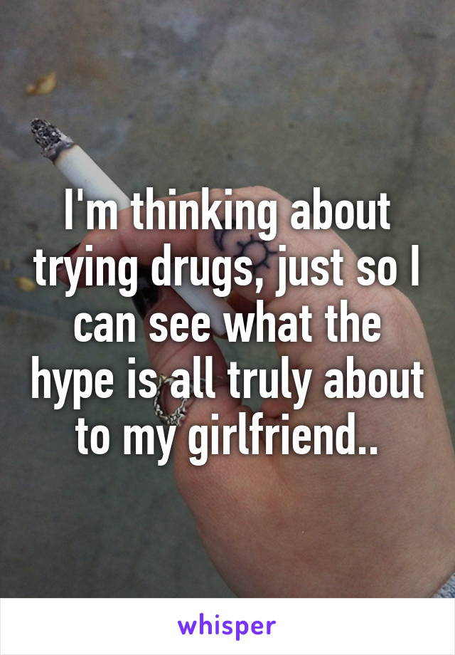 I'm thinking about trying drugs, just so I can see what the hype is all truly about to my girlfriend..