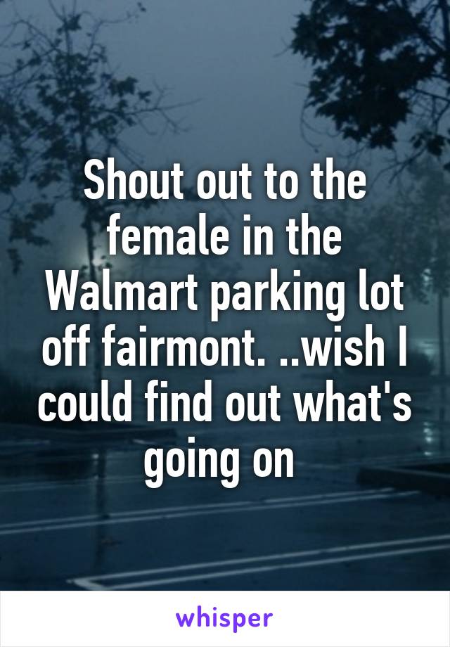 Shout out to the female in the Walmart parking lot off fairmont. ..wish I could find out what's going on 