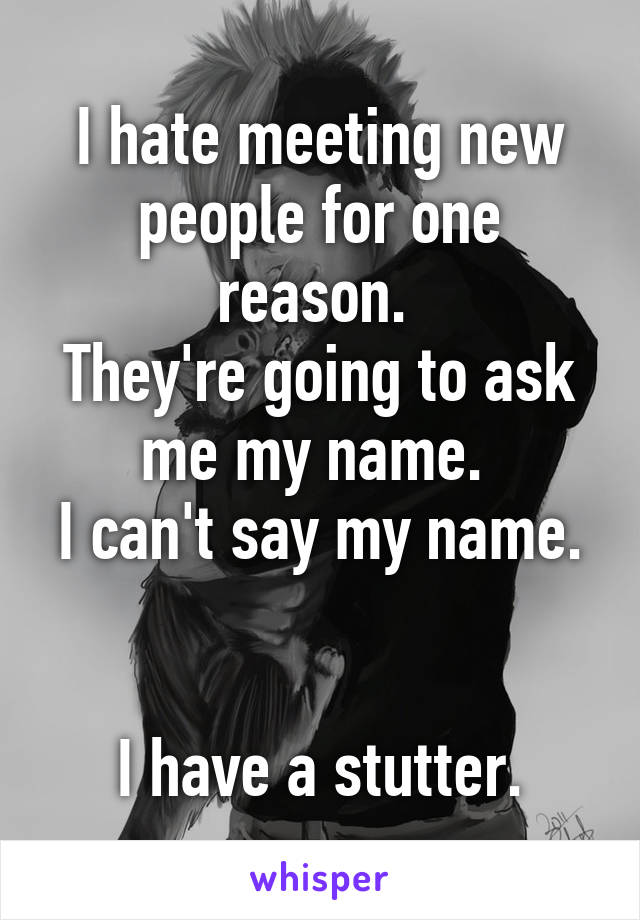 I hate meeting new people for one reason. 
They're going to ask me my name. 
I can't say my name. 

I have a stutter.