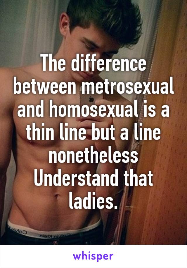 The difference between metrosexual and homosexual is a thin line but a line nonetheless
Understand that ladies.