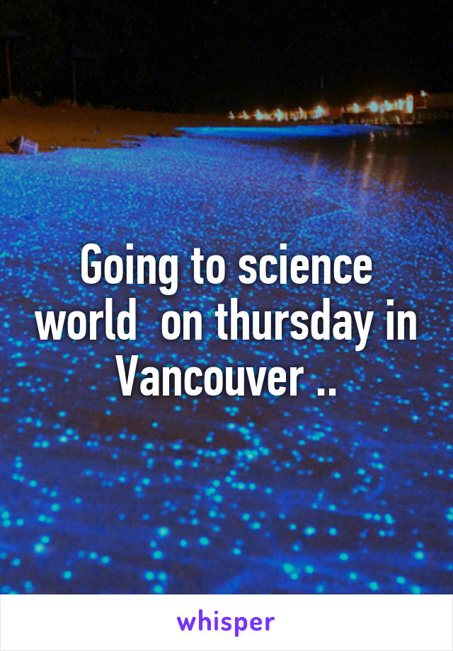 Going to science world  on thursday in Vancouver ..