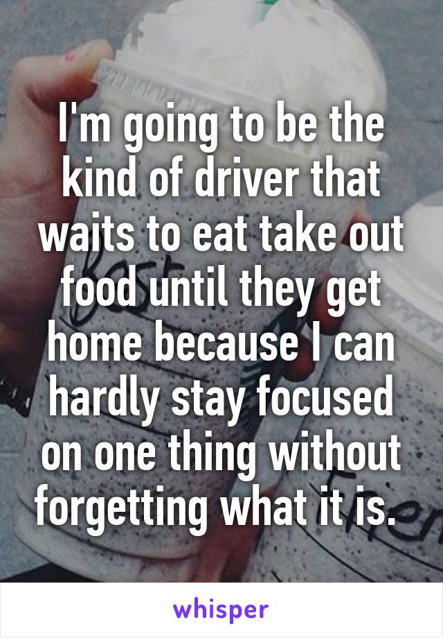 I'm going to be the kind of driver that waits to eat take out food until they get home because I can hardly stay focused on one thing without forgetting what it is. 
