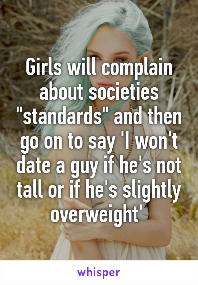 Girls will complain about societies "standards" and then go on to say 'I won't date a guy if he's not tall or if he's slightly overweight' 