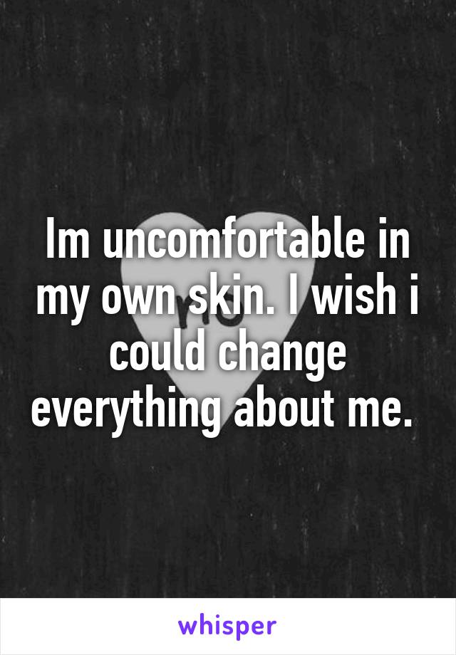 Im uncomfortable in my own skin. I wish i could change everything about me. 