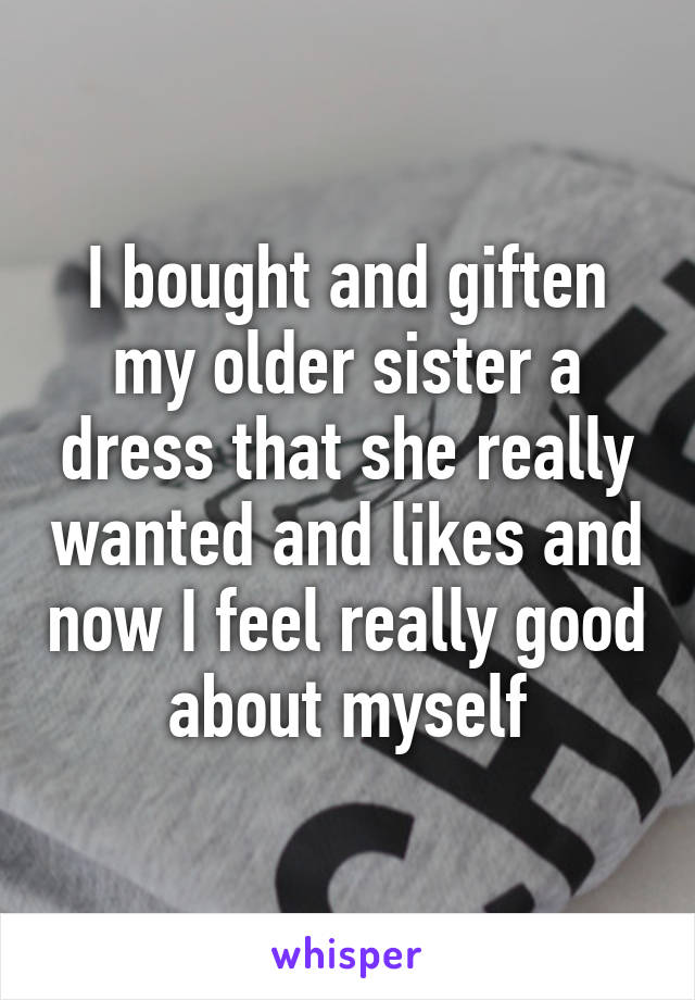 I bought and giften my older sister a dress that she really wanted and likes and now I feel really good about myself