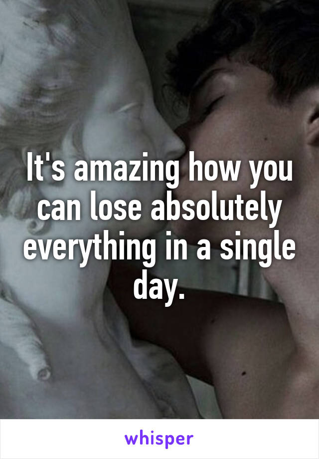 It's amazing how you can lose absolutely everything in a single day.
