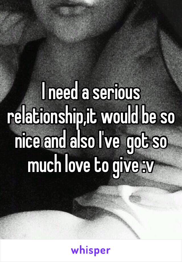 I need a serious relationship,it would be so nice and also I've  got so much love to give :v