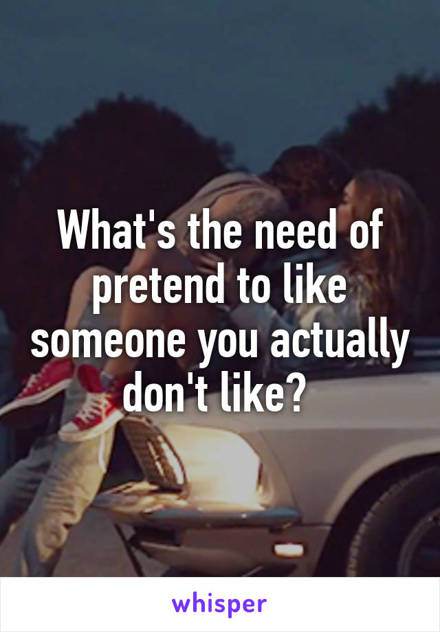 What's the need of pretend to like someone you actually don't like? 