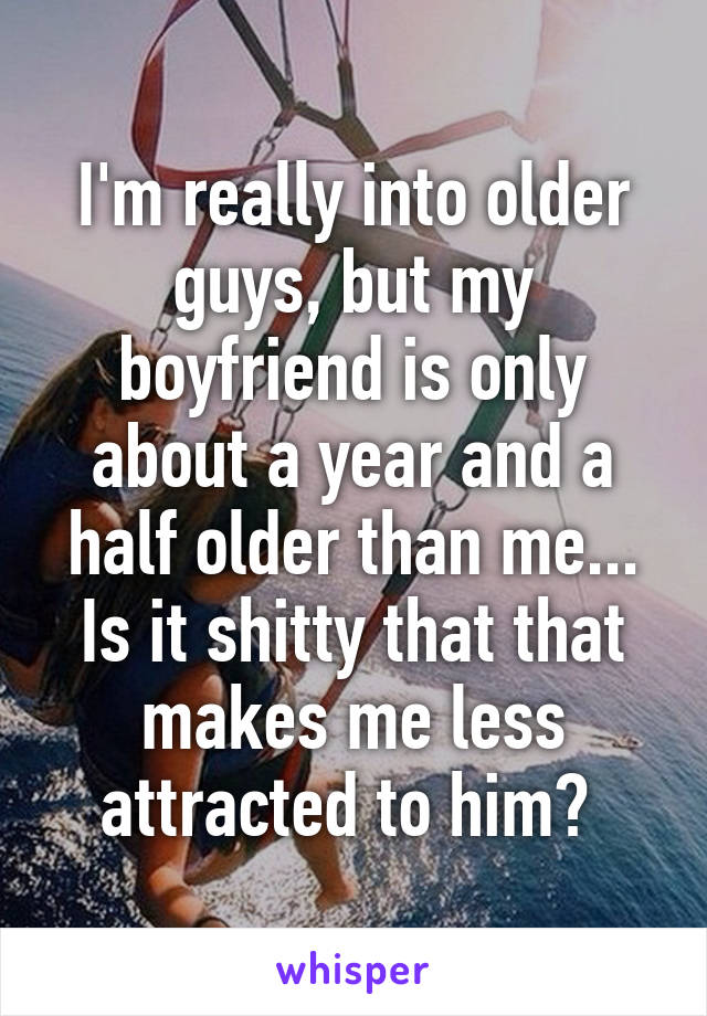 I'm really into older guys, but my boyfriend is only about a year and a half older than me... Is it shitty that that makes me less attracted to him? 