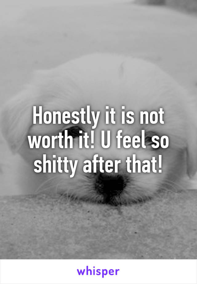 Honestly it is not worth it! U feel so shitty after that!