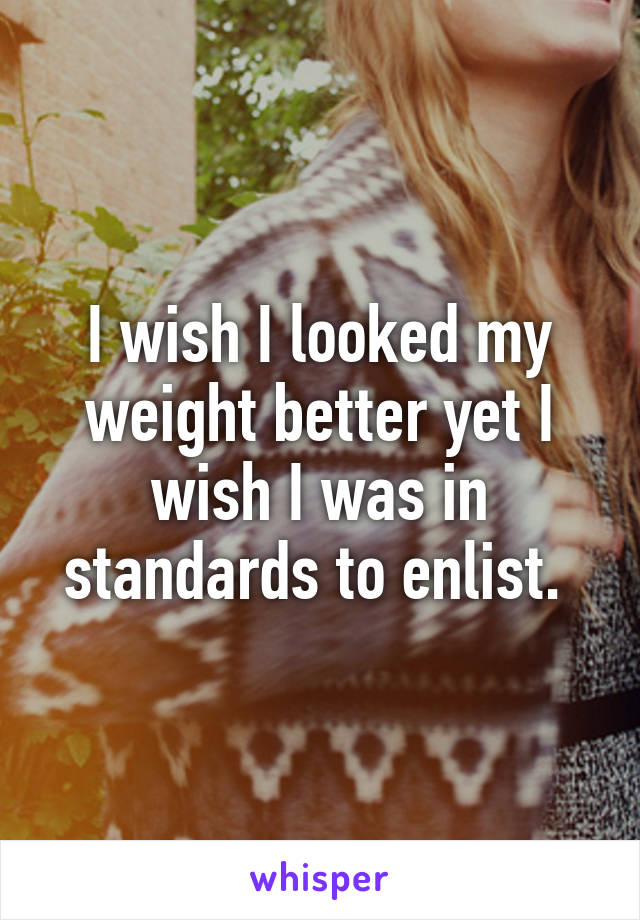 I wish I looked my weight better yet I wish I was in standards to enlist. 