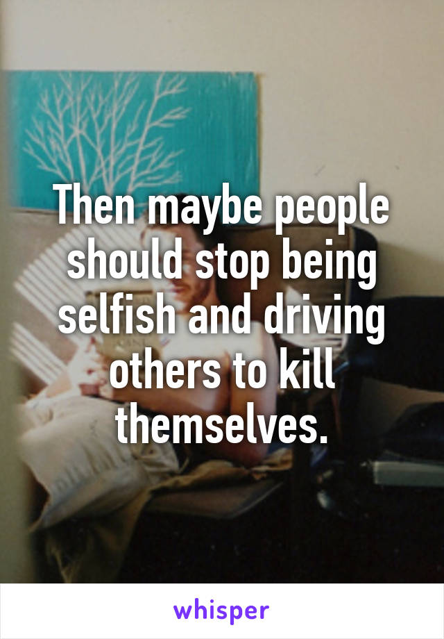 Then maybe people should stop being selfish and driving others to kill themselves.