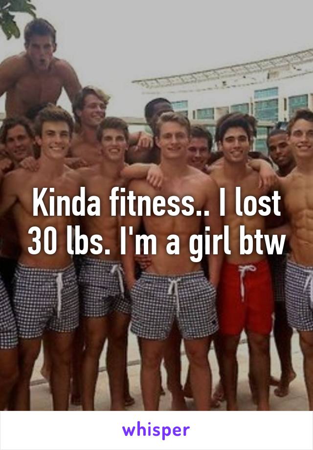 Kinda fitness.. I lost 30 lbs. I'm a girl btw