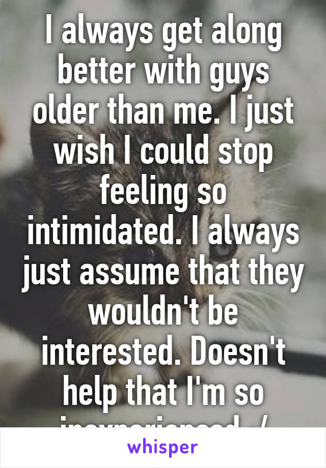 I always get along better with guys older than me. I just wish I could stop feeling so intimidated. I always just assume that they wouldn't be interested. Doesn't help that I'm so inexperienced :/