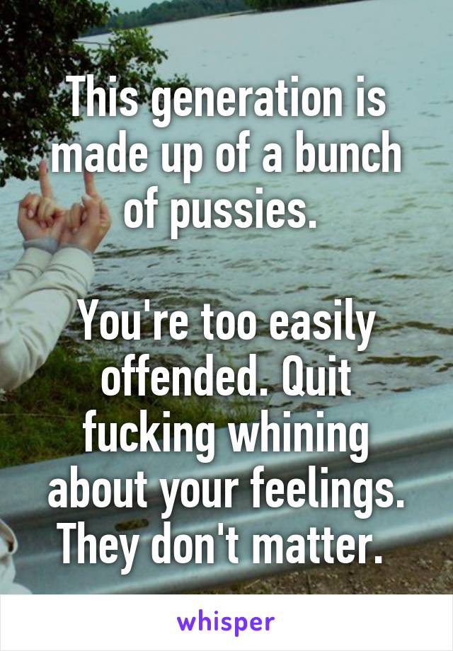 This generation is made up of a bunch of pussies. 

You're too easily offended. Quit fucking whining about your feelings. They don't matter. 