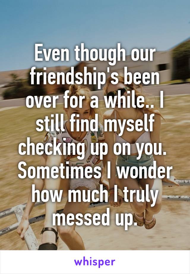 Even though our friendship's been over for a while.. I still find myself checking up on you. 
Sometimes I wonder how much I truly messed up.