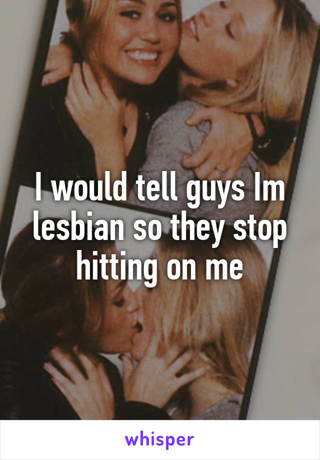 I would tell guys Im lesbian so they stop hitting on me