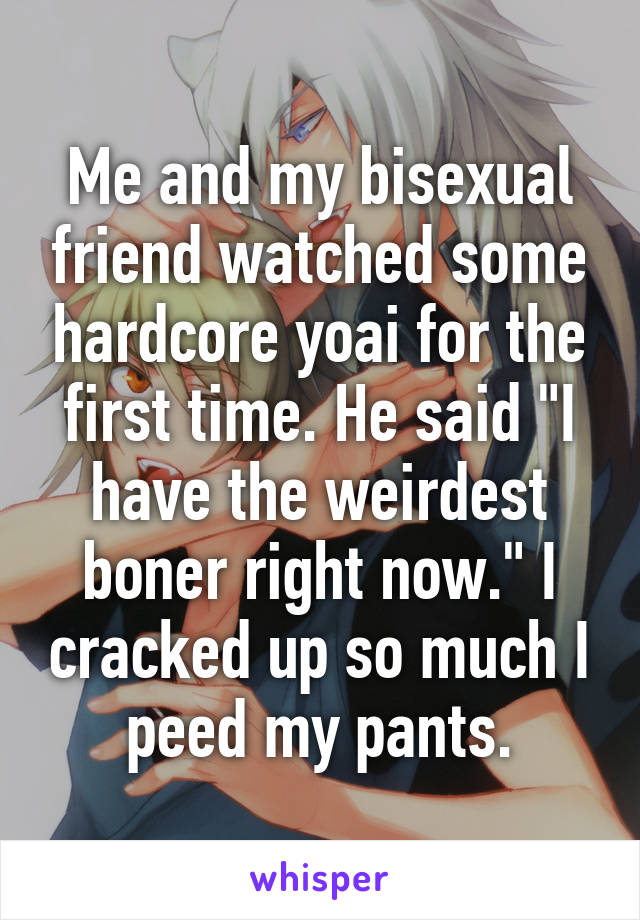 Me and my bisexual friend watched some hardcore yoai for the first time. He said "I have the weirdest boner right now." I cracked up so much I peed my pants.