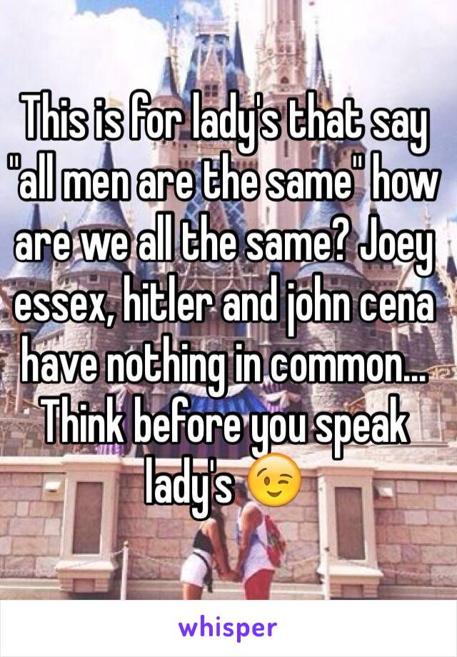 This is for lady's that say "all men are the same" how are we all the same? Joey essex, hitler and john cena have nothing in common... Think before you speak lady's 😉  