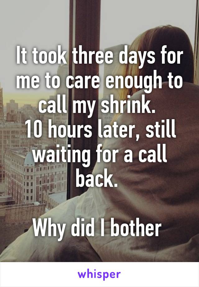 It took three days for me to care enough to call my shrink. 
10 hours later, still waiting for a call back. 

Why did I bother 
