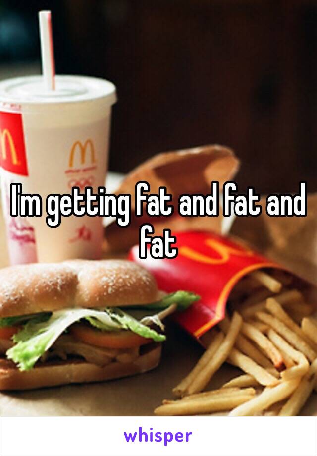 I'm getting fat and fat and fat 