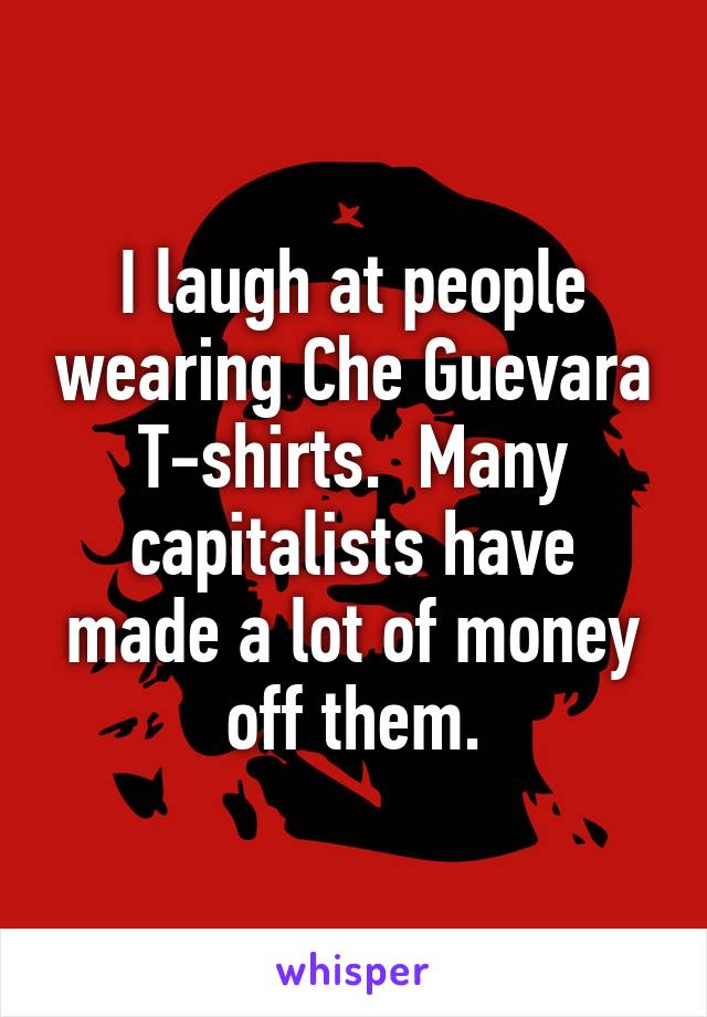 I laugh at people wearing Che Guevara T-shirts.  Many capitalists have made a lot of money off them.