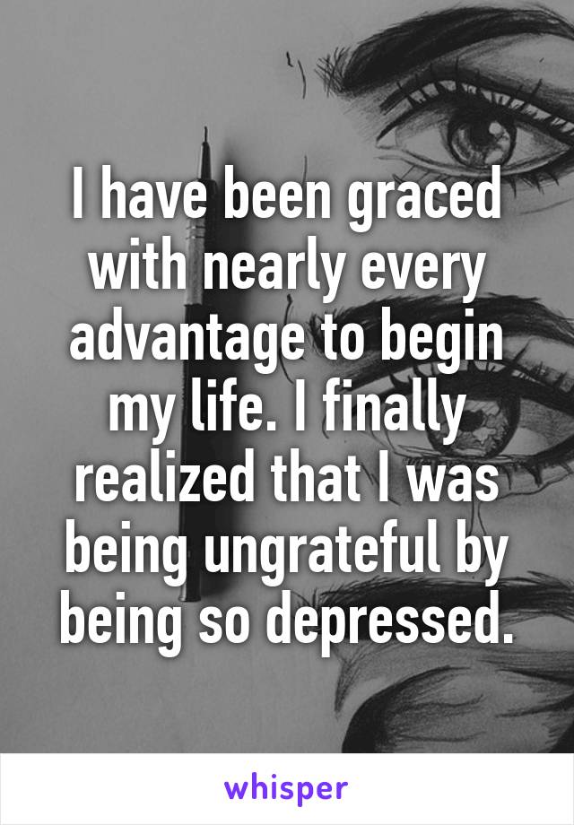 I have been graced with nearly every advantage to begin my life. I finally realized that I was being ungrateful by being so depressed.