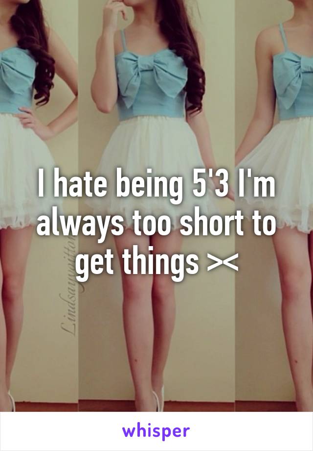 I hate being 5'3 I'm always too short to get things ><