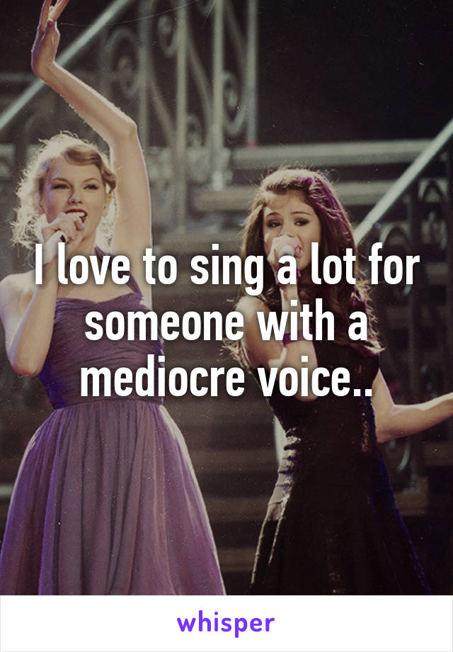 I love to sing a lot for someone with a mediocre voice..