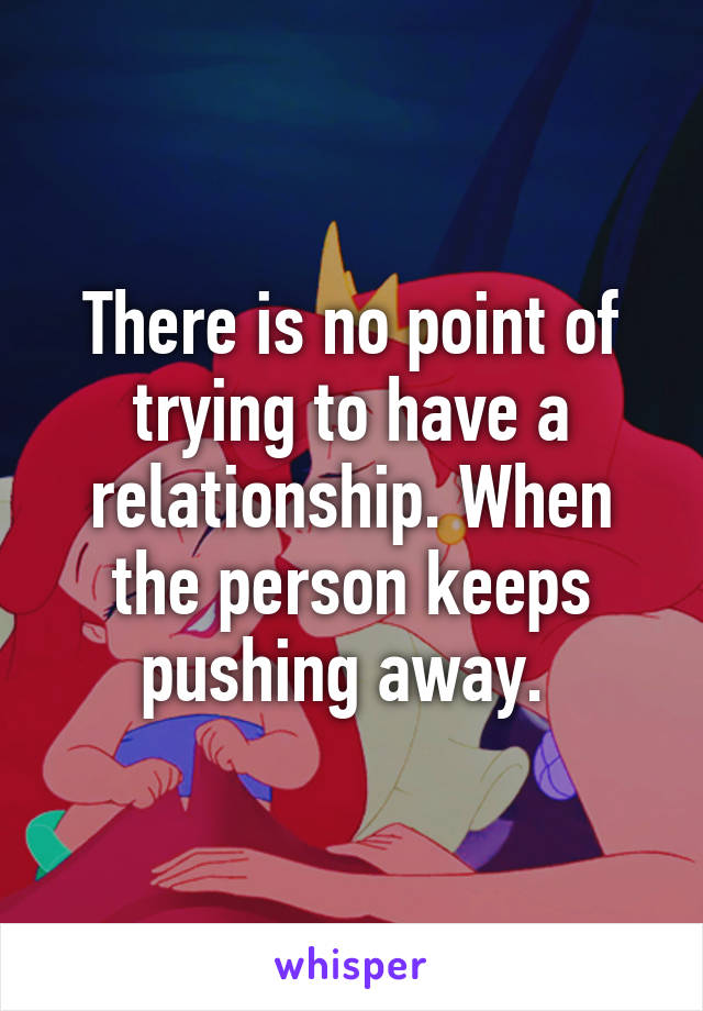 There is no point of trying to have a relationship. When the person keeps pushing away. 