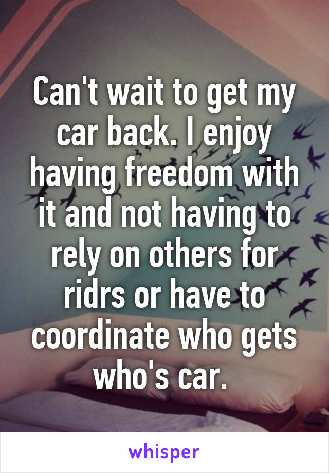Can't wait to get my car back. I enjoy having freedom with it and not having to rely on others for ridrs or have to coordinate who gets who's car. 