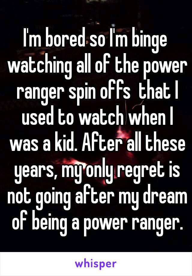 I'm bored so I'm binge watching all of the power ranger spin offs  that I used to watch when I was a kid. After all these years, my only regret is not going after my dream of being a power ranger.