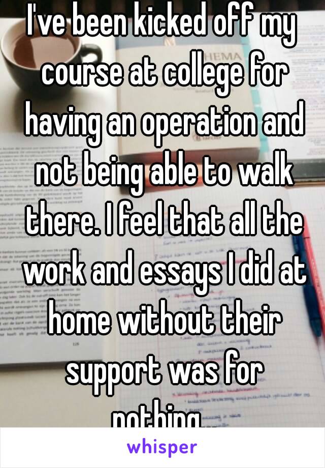 I've been kicked off my course at college for having an operation and not being able to walk there. I feel that all the work and essays I did at home without their support was for nothing...