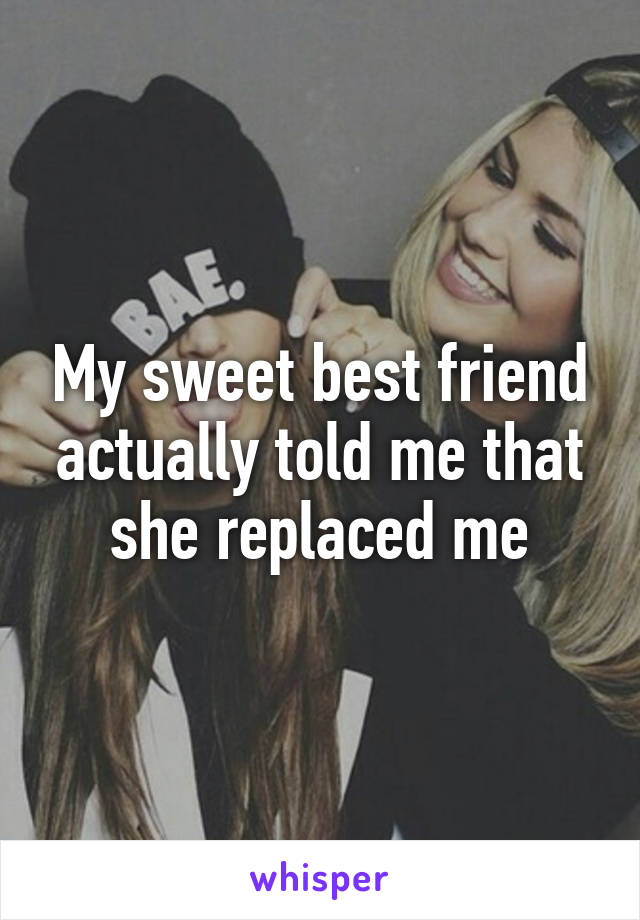 My sweet best friend actually told me that she replaced me