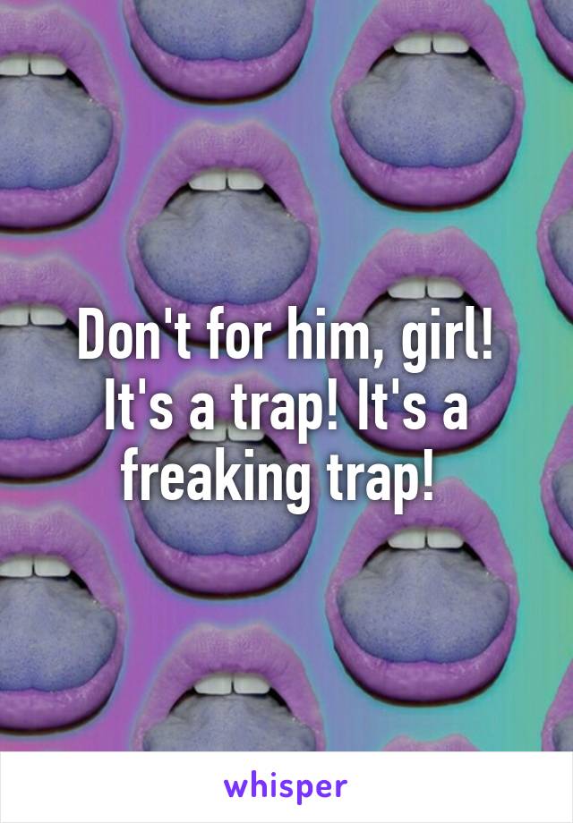 Don't for him, girl! It's a trap! It's a freaking trap! 
