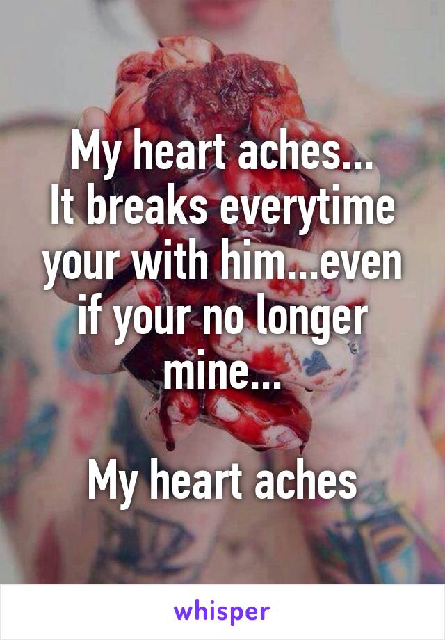 My heart aches...
It breaks everytime your with him...even if your no longer mine...

My heart aches