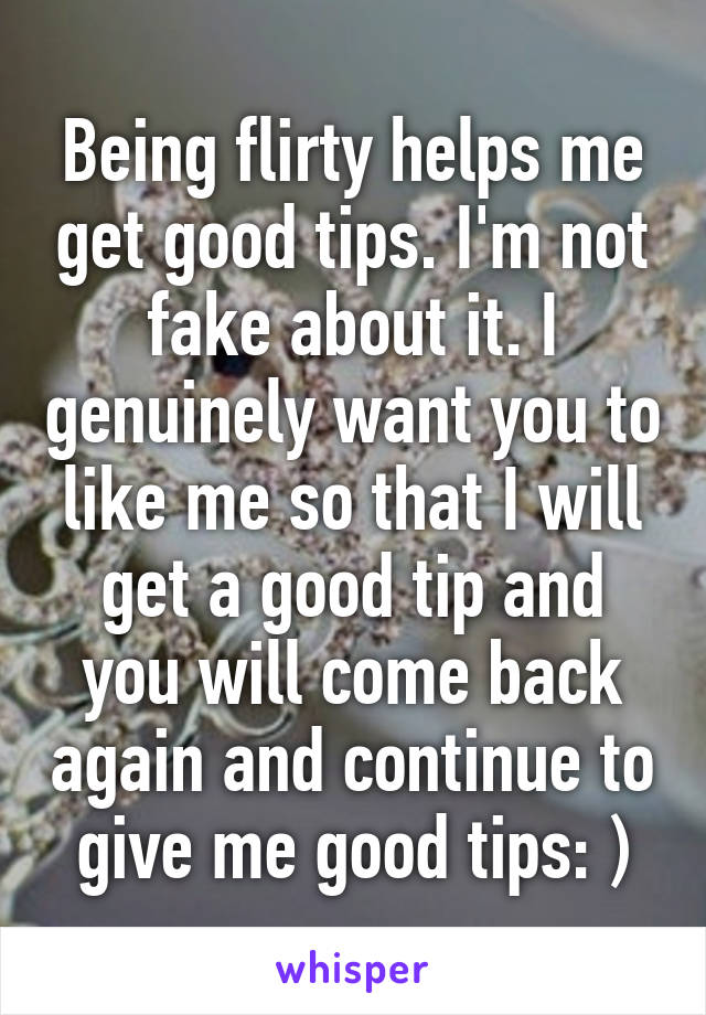 Being flirty helps me get good tips. I'm not fake about it. I genuinely want you to like me so that I will get a good tip and you will come back again and continue to give me good tips: )