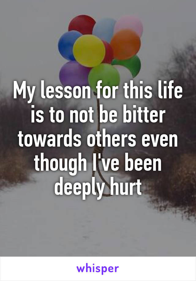 My lesson for this life is to not be bitter towards others even though I've been deeply hurt