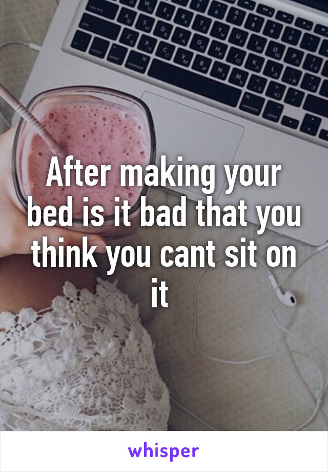 After making your bed is it bad that you think you cant sit on it 