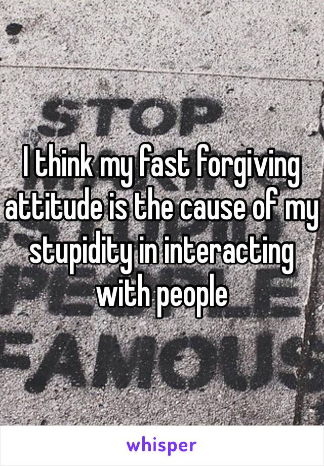 I think my fast forgiving attitude is the cause of my stupidity in interacting with people