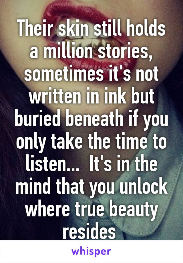 Their skin still holds a million stories, sometimes it's not written in ink but buried beneath if you only take the time to listen...  It's in the mind that you unlock where true beauty resides 