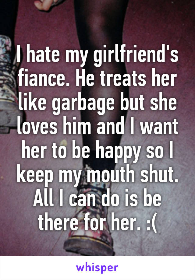 I hate my girlfriend's fiance. He treats her like garbage but she loves him and I want her to be happy so I keep my mouth shut. All I can do is be there for her. :(