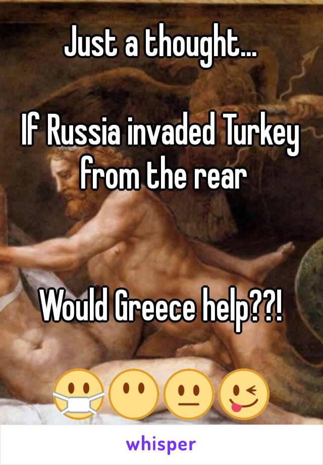 Just a thought...

If Russia invaded Turkey from the rear


Would Greece help??!

😷😶😐😜