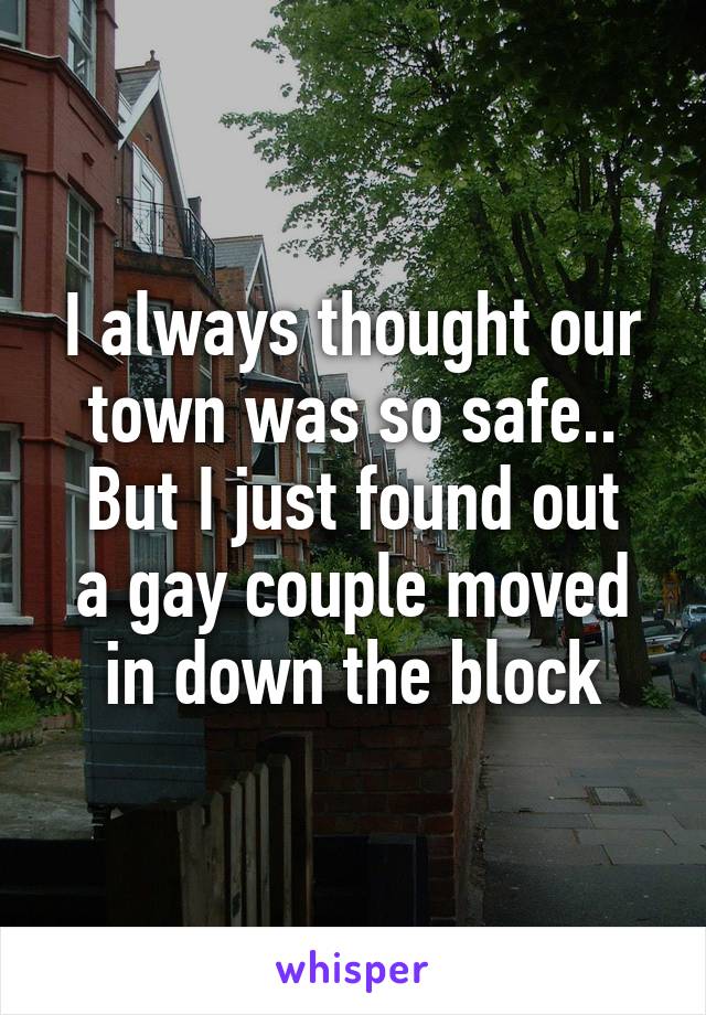 I always thought our town was so safe..
But I just found out a gay couple moved in down the block