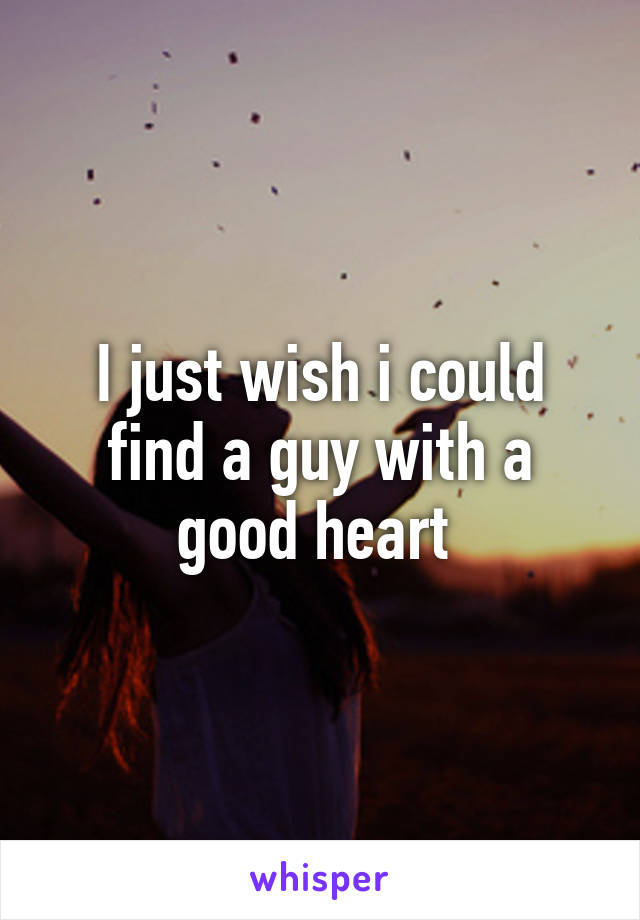 I just wish i could find a guy with a good heart 