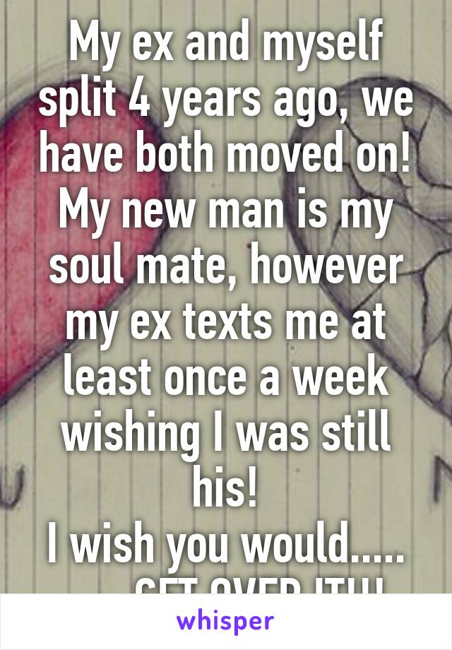 My ex and myself split 4 years ago, we have both moved on!
My new man is my soul mate, however my ex texts me at least once a week wishing I was still his!
I wish you would.....
......GET OVER IT!!!