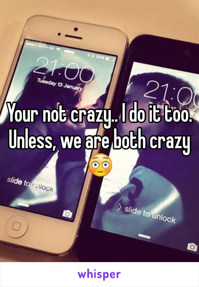 Your not crazy.. I do it too. Unless, we are both crazy 😳