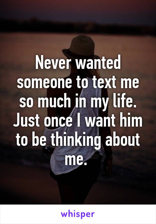 Never wanted someone to text me so much in my life. Just once I want him to be thinking about me. 