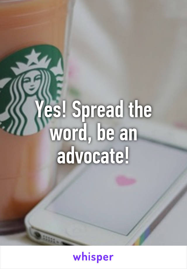 Yes! Spread the word, be an advocate!